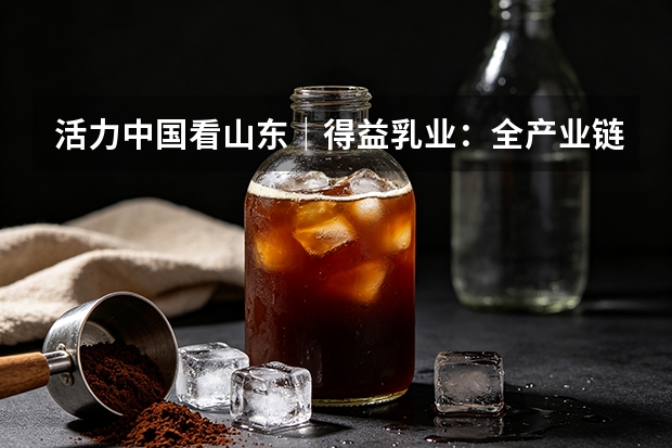 活力中国看山东｜得益乳业：全产业链科技破局低温奶同质化内卷