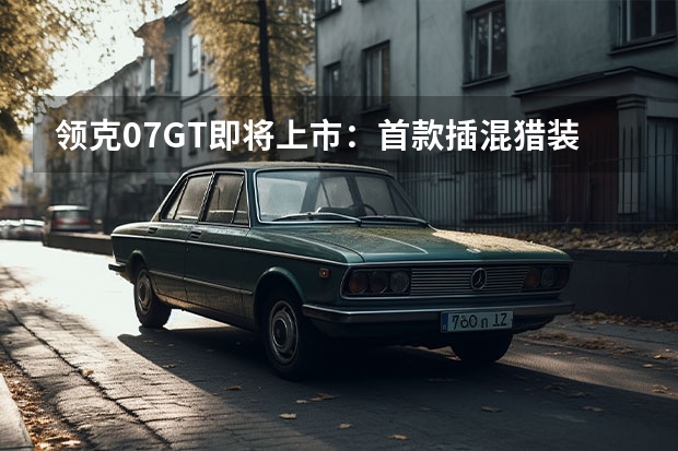 领克07GT即将上市：首款插混猎装旅行车，标配MRC磁流变悬架