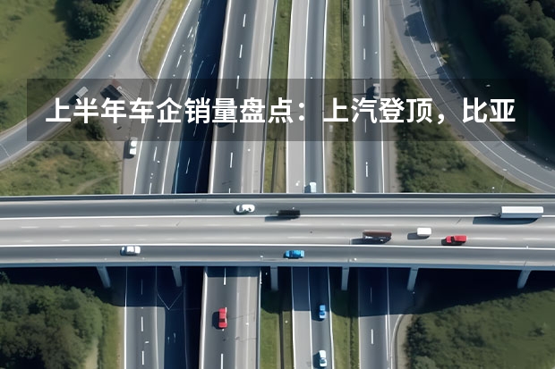 上半年车企销量盘点：上汽登顶，比亚迪稳居新能源榜首