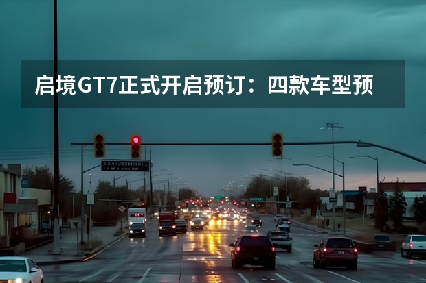 启境GT7正式开启预订：四款车型预售价21.99万起，主打智能轿跑