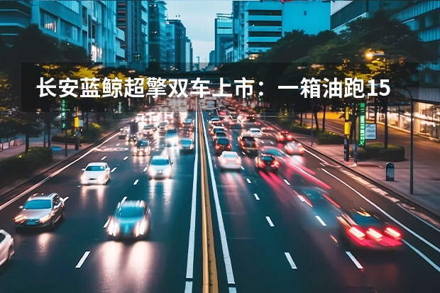 长安蓝鲸超擎双车上市：一箱油跑1500km，燃油经济性再突破