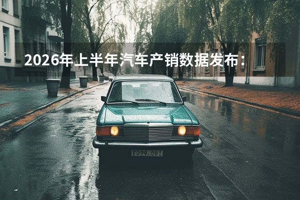 2026年上半年汽车产销数据发布：新能源渗透率持续攀升