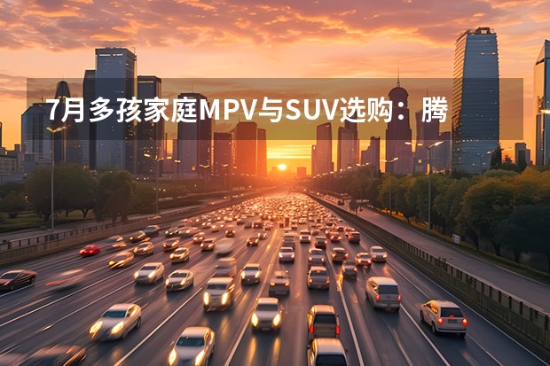7月多孩家庭MPV与SUV选购：腾势N8L闪充版与理想MEGA Home的对决