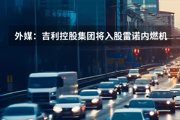 外媒：吉利控股集团将入股雷诺内燃机部门 采用独特配色/饰件等