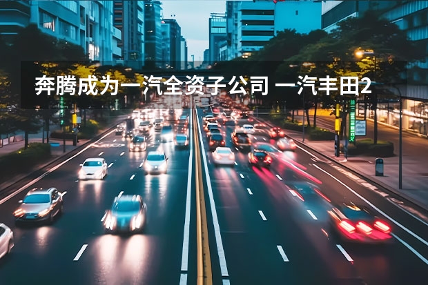 奔腾成为一汽全资子公司 一汽丰田2023年新车计划