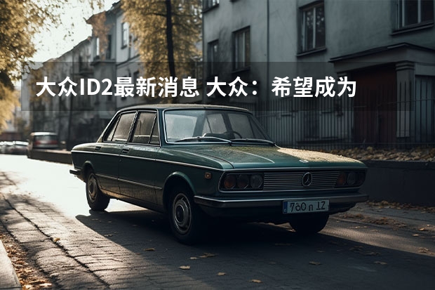 大众ID.2最新消息 大众：希望成为最具吸引力的可持续出行品牌