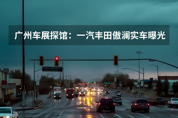 广州车展探馆：一汽丰田傲澜实车曝光 一汽马自达4S店推“全额退换”政策