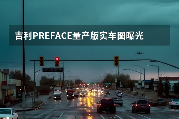 吉利PREFACE量产版实车图曝光 2款车型预售12.77