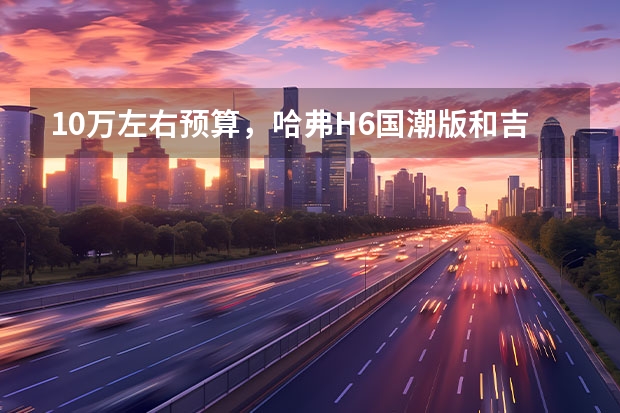 10万左右预算，哈弗H6国潮版和吉利博越，谁更值得 现车销售