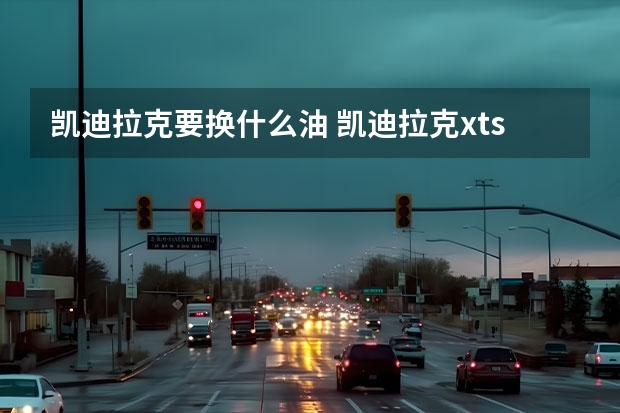 凯迪拉克要换什么油 凯迪拉克xts怎么样(凯迪拉克xts养不起)