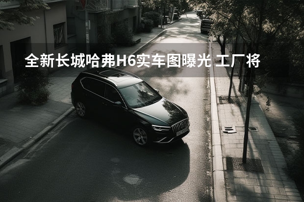 全新长城哈弗H6实车图曝光 工厂将于年底前关闭