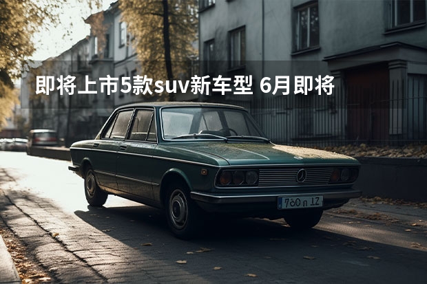 即将上市5款suv新车型 6月即将上市的5款重磅SUV，大家最期待哪一款？
