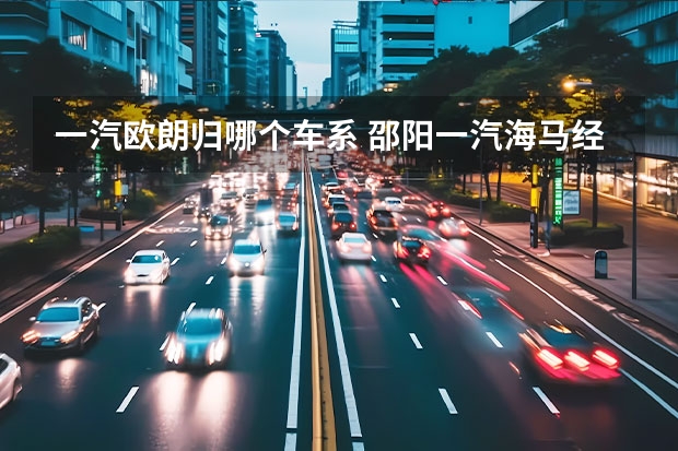 一汽欧朗归哪个车系 邵阳一汽海马经销商名称是什么