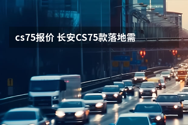 cs75报价 长安CS75款落地需要多少钱？长安CS75提车价