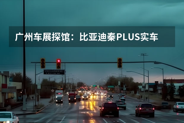 广州车展探馆：比亚迪秦PLUS实车曝光 i预计4月初上市