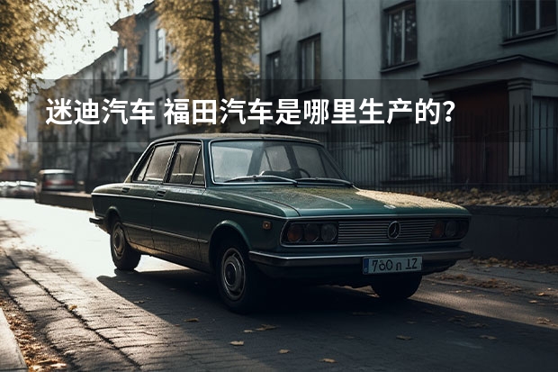迷迪汽车 福田汽车是哪里生产的？