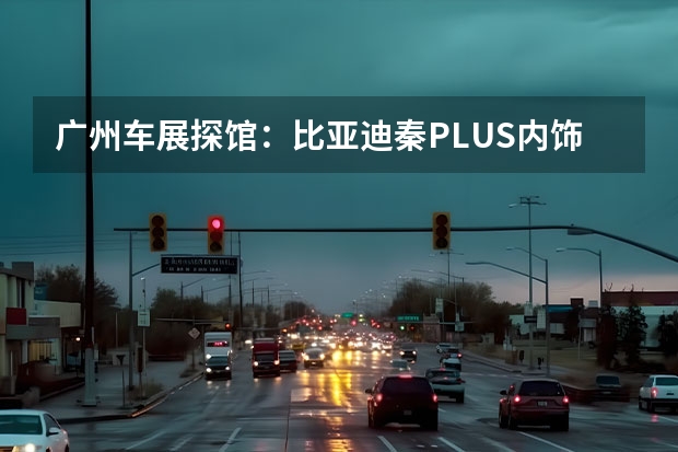 广州车展探馆：比亚迪秦PLUS内饰曝光 比亚迪选择百度为其智能驾驶供应商