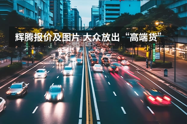 辉腾报价及图片 大众放出“高端货”，462马力的SUV！价位或超经典辉腾