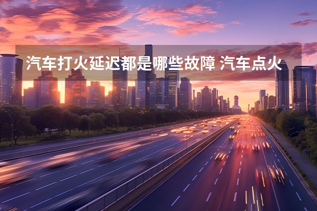 汽车打火延迟都是哪些故障 汽车点火启动慢是什么原因