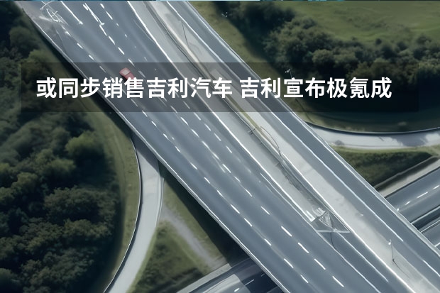 或同步销售吉利汽车 吉利宣布极氪成立