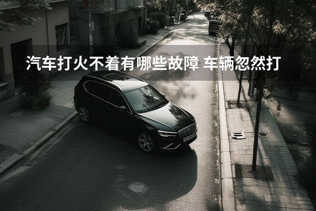 汽车打火不着有哪些故障 车辆忽然打不着火，这是什么原因呢？