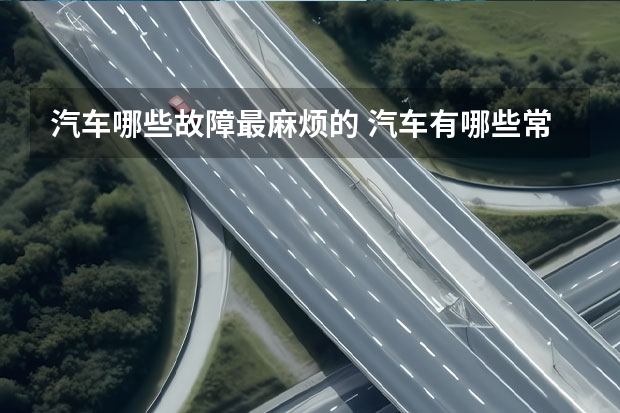 汽车哪些故障最麻烦的 汽车有哪些常见毛病和解决办法？