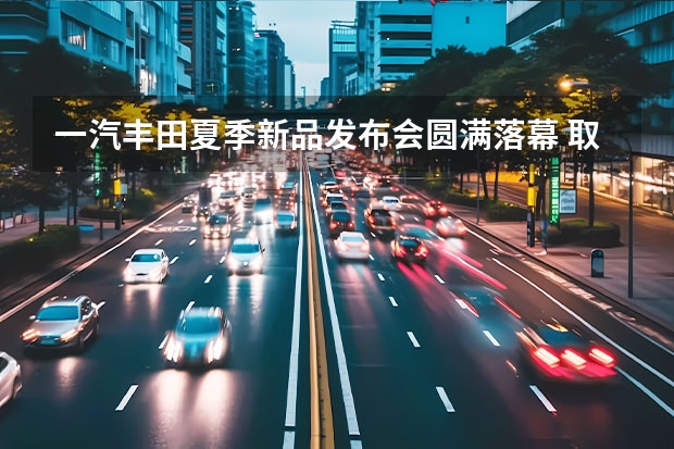 一汽丰田夏季新品发布会圆满落幕 取消隐藏式门把手/便宜1000元