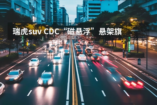 瑞虎suv CDC“磁悬浮”悬架旗舰SUV瑞虎9，超高性价比的享受