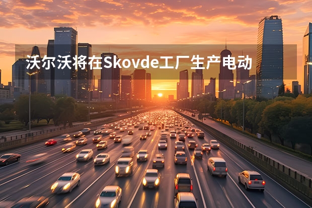 沃尔沃将在Skovde工厂生产电动机 品牌第二款纯电车型