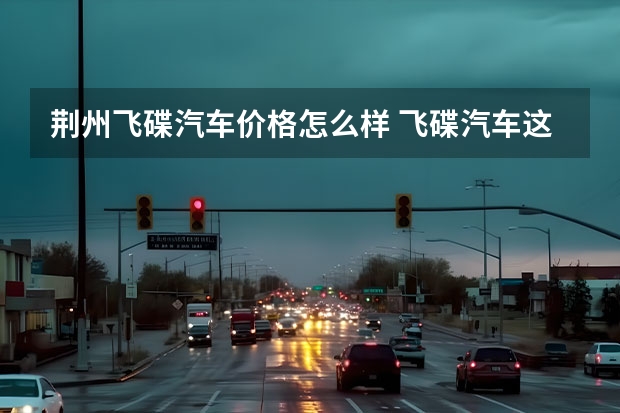 荆州飞碟汽车价格怎么样 飞碟汽车这个品牌的车质量怎么样？可以给我推介其中一款吗？