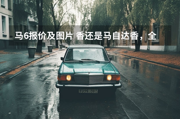 马6报价及图片 香还是马自达香，全新马6来了！六缸后驱，逆天油耗表现！