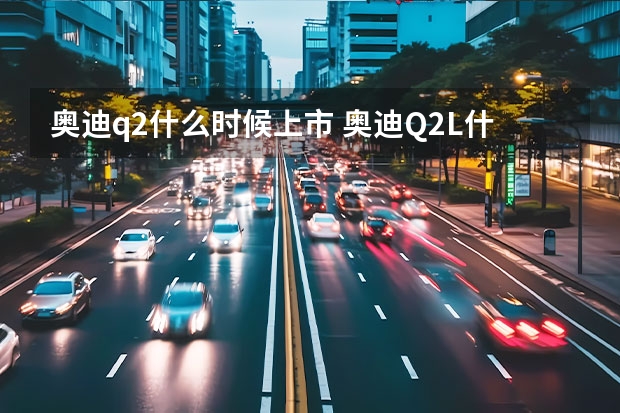 奥迪q2什么时候上市 奥迪Q2L什么时候上市
