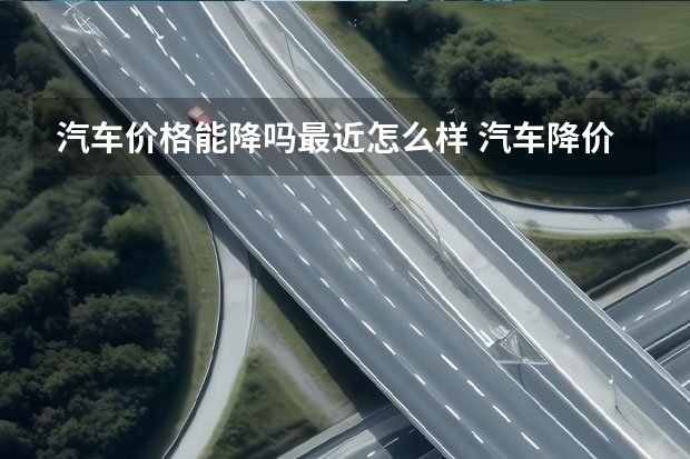 汽车价格能降吗最近怎么样 汽车降价后会涨回去吗？