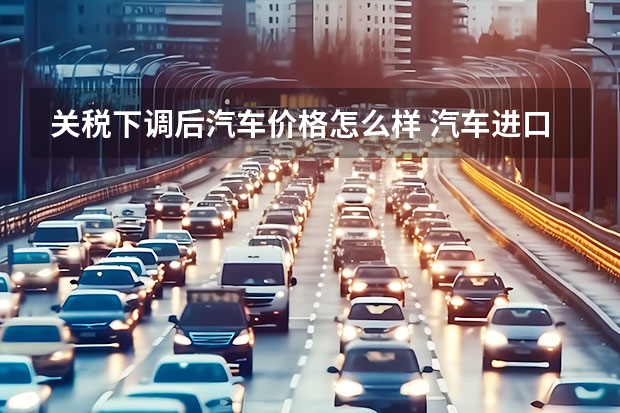 关税下调后汽车价格怎么样 汽车进口关税下调汽车价格到底能降多少？