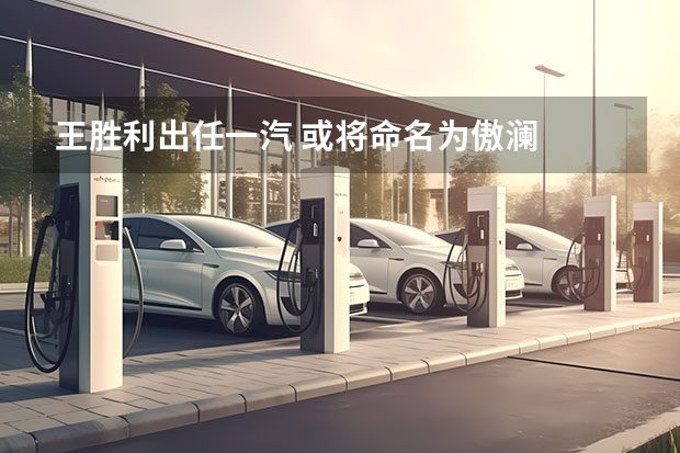 王胜利出任一汽 或将命名为傲澜