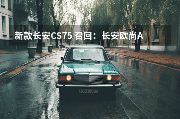 新款长安CS75 召回：长安欧尚A800和凌轩涉及20710辆/存在起火隐患