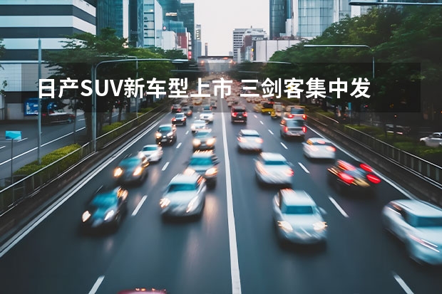 日产SUV新车型上市 三剑客集中发布，东风日产SUV家族开启新一轮攻势