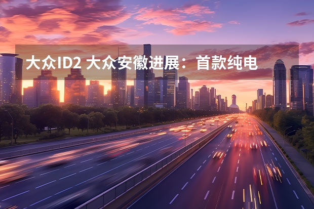 大众ID.2 大众安徽进展：首款纯电车型供应链准备就绪