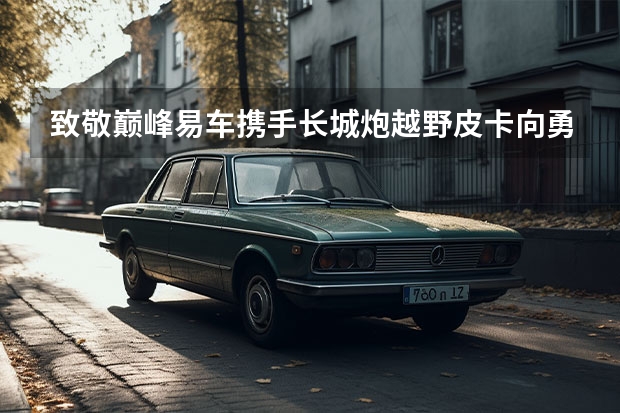 致敬巅峰·易车携手长城炮越野皮卡向勇者致敬 通用汽车向长城汽车出售印度工厂计划失败