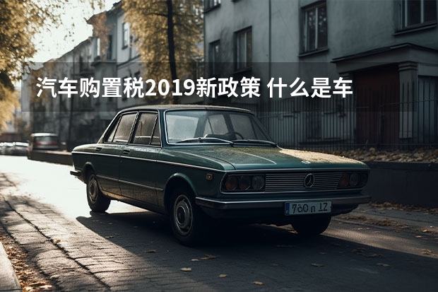 汽车购置税2019新政策 什么是车辆购置税？有哪些优惠政策？