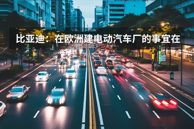 比亚迪：在欧洲建电动汽车厂的事宜在计划中 或售8万元起/定位纯电小型车