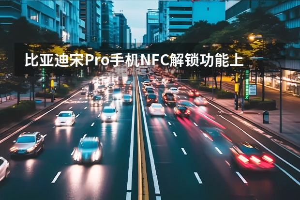 比亚迪宋Pro手机NFC解锁功能上线 比亚迪新款汉EV/DM