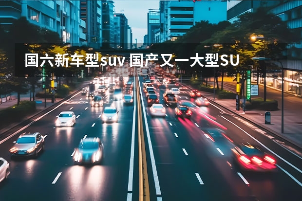 国六新车型suv 国产又一大型SUV来袭！国六1.5T引擎+6AT，不足14万，关键还耐造