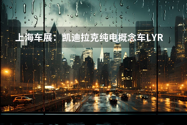 上海车展：凯迪拉克纯电概念车LYRIQ正式亮相 凯雷德或成最后一款燃油车