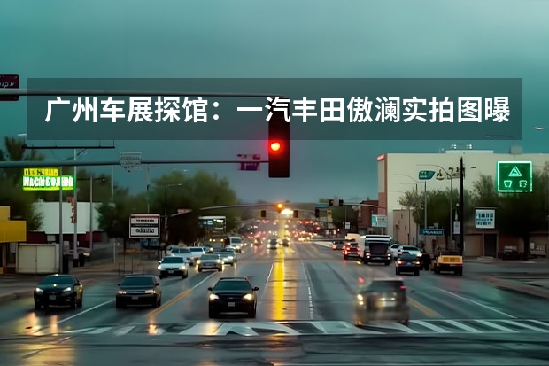 广州车展探馆：一汽丰田傲澜实拍图曝光 一汽奔腾B70S将于今日正式上市