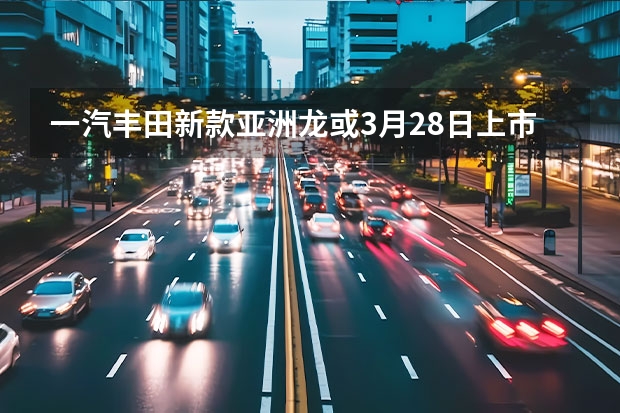 一汽丰田新款亚洲龙或3月28日上市 大众捷达将在上海车展推出三款新车
