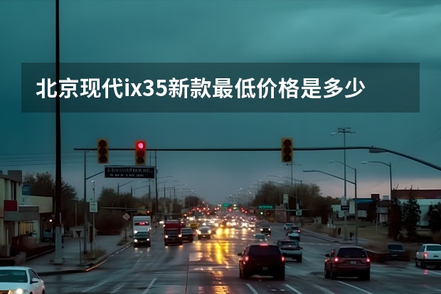 北京现代ix35新款最低价格是多少钱？北京现代ix35价格