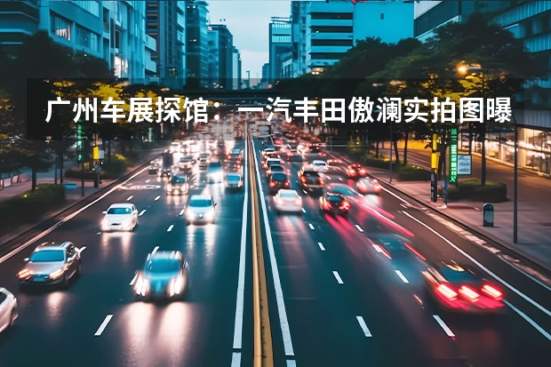 广州车展探馆：一汽丰田傲澜实拍图曝光 e