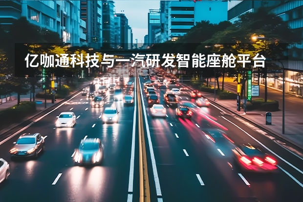亿咖通科技与一汽研发智能座舱平台 续航小幅提升