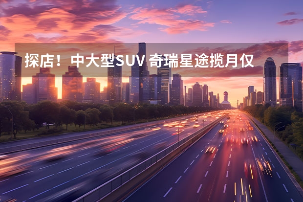 探店！中大型SUV 奇瑞星途揽月仅需19.39万元 全系换爱信8AT再战汉兰达 全新一代星途揽月实拍详解 18.99万起，三联屏+8AT，星途新款揽月“新卷王”